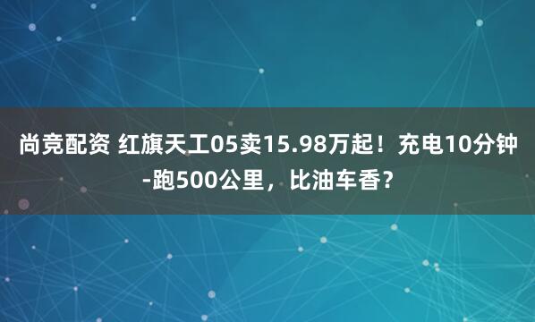 尚竞配资 红旗天工05卖15.98万起！充电10分钟-跑500公里，比油车香？