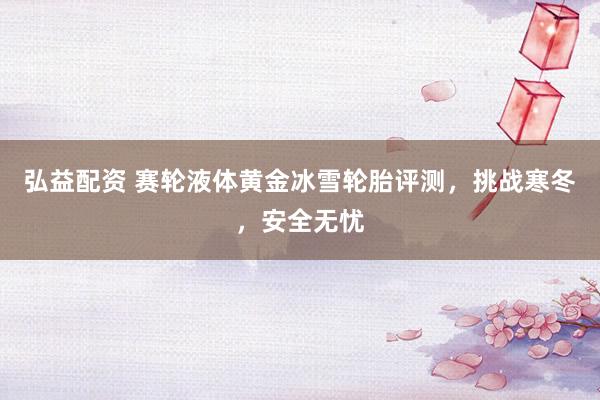 弘益配资 赛轮液体黄金冰雪轮胎评测，挑战寒冬，安全无忧
