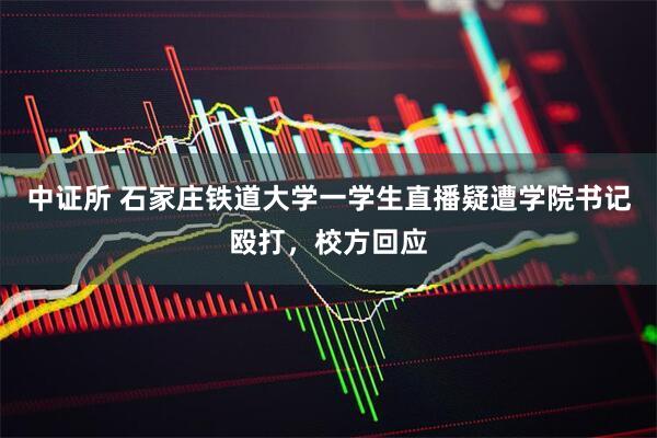 中证所 石家庄铁道大学一学生直播疑遭学院书记殴打，校方回应