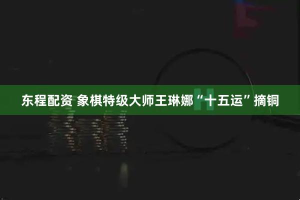东程配资 象棋特级大师王琳娜“十五运”摘铜