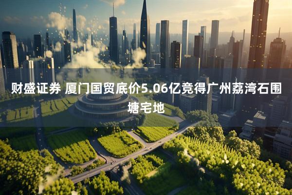 财盛证券 厦门国贸底价5.06亿竞得广州荔湾石围塘宅地