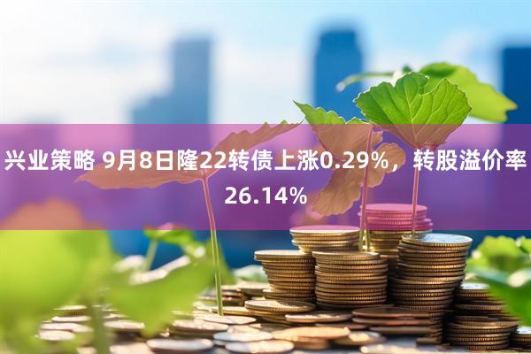 兴业策略 9月8日隆22转债上涨0.29%，转股溢价率26.14%